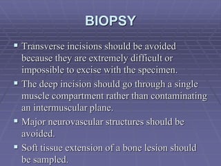 BIOPSY
 Transverse incisions should be avoided
because they are extremely difficult or
impossible to excise with the specimen.
 The deep incision should go through a single
muscle compartment rather than contaminating
an intermuscular plane.
 Major neurovascular structures should be
avoided.
 Soft tissue extension of a bone lesion should
be sampled.
 