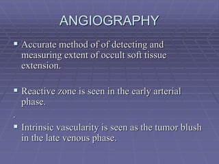 ANGIOGRAPHY
 Accurate method of of detecting and
measuring extent of occult soft tissue
extension.
 Reactive zone is seen in the early arterial
phase.
.
 Intrinsic vascularity is seen as the tumor blush
in the late venous phase.
 