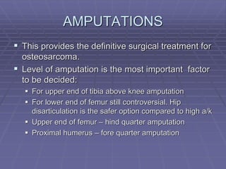 AMPUTATIONS
 This provides the definitive surgical treatment for
osteosarcoma.
 Level of amputation is the most important factor
to be decided:
 For upper end of tibia above knee amputation
 For lower end of femur still controversial. Hip
disarticulation is the safer option compared to high a/k
 Upper end of femur – hind quarter amputation
 Proximal humerus – fore quarter amputation
 