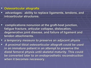  Osteoarticular allografts
 advantages: ability to replace ligaments, tendons, and
intraarticular structures.
 complications:nonunion at the graft-host junction,
fatigue fracture, articular collapse, dislocation,
degenerative joint disease, and failure of ligament and
tendon attachments.
 a temporary measure to preserve an adjacent physis
 A proximal tibial osteoarticular allograft could be used
in an immature patient in an attempt to preserve the
distal femoral physis until skeletal maturity. This could
be converted later to an endoprosthetic reconstruction
when it becomes necessary.
 