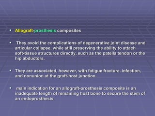 Allograft-prosthesis composites
 They avoid the complications of degenerative joint disease and
articular collapse, while still preserving the ability to attach
soft-tissue structures directly, such as the patella tendon or the
hip abductors.
 They are associated, however, with fatigue fracture, infection,
and nonunion at the graft-host junction.
 main indication for an allograft-prosthesis composite is an
inadequate length of remaining host bone to secure the stem of
an endoprosthesis.
 