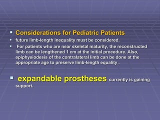  Considerations for Pediatric Patients
 future limb-length inequality must be considered.
 For patients who are near skeletal maturity, the reconstructed
limb can be lengthened 1 cm at the initial procedure. Also,
epiphysiodesis of the contralateral limb can be done at the
appropriate age to preserve limb-length equality .
 expandable prostheses currently is gaining
support.
 