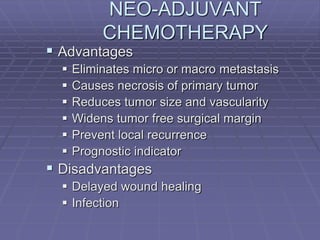NEO-ADJUVANT
CHEMOTHERAPY
 Advantages
 Eliminates micro or macro metastasis
 Causes necrosis of primary tumor
 Reduces tumor size and vascularity
 Widens tumor free surgical margin
 Prevent local recurrence
 Prognostic indicator
 Disadvantages
 Delayed wound healing
 Infection
 