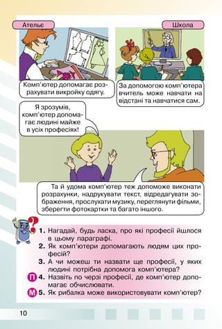 10
1.	Нагадай, будь ласка, про які професії йшлося
в цьому параграфі.
2.  Як комп’ютери допомагають людям цих про­
фесій?
3.  А чи можеш ти назвати ще професії, у яких
людині потрібна допомога комп’ютера?
4.  Назвіть по черзі професії, де комп’ютер допо­
магає обчислювати.
5.  Як рибалка може використовувати комп’ютер?
Та й удома комп’ютер теж допоможе виконати
розрахунки, надрукувати текст, відредагувати зо­
браження, прослухати музику, переглянути фільми,
зберегти фотокартки та багато іншого.
Я зрозумів,
комп’ютер допома­
гає людині майже
в усіх професіях!
Комп’ютер ­допомагає роз­
рахувати викройку одягу.
За допомогою комп’ютера
вчитель може навчати на
відстані та навчатися сам.
Ательє Школа
 