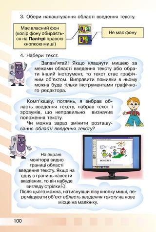 100
Має власний фон
(колір фону обираєть­
ся на Палітрі правою
кнопкою миші)
Не має фону
3. Обери налаштування області введення тексту.
4. Набери текст.
Запам’ятай! Якщо клацнути мишею за
межами області введення тексту або обра­
ти інший інструмент, то текст стає графіч­
ним об’єктом. Виправити помилки в ньому
можна буде тільки інструментами графічно­
го редактора.
Комп’юшку, поглянь, я вибрав об­
ласть введення тексту, набрав текст і
зрозумів, що неправильно визначив
положення тексту.
Чи можна зараз змінити розташу­
вання області введення тексту?
На екрані
монітора видно
границі області
введення тексту. Якщо на
одну з границь навести
вказівник, то він набуде
вигляду стрілки
вказівник, то він набуде
.
Після цього можна, натиснувши ліву кнопку миші, пе­
реміщувати об’єкт область введення тексту на нове
місце на малюнку.
 
