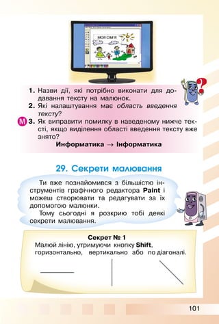 101
29. Секрети малювання
1. Назви дії, які потрібно виконати для до­
давання тексту на малюнок.
2. Які налаштування має область введення
тексту?
3. Як виправити помилку в наведеному нижче тек­
сті, якщо виділення області введення тексту вже
знято?
Информатика → Інформатика
Ти вже познайомився з більшістю ін­
струментів графічного редактора Paint і
можеш створювати та редагувати за їх
допомогою малюнки.
Тому сьогодні я розкрию тобі деякі
секрети малювання.
Секрет № 1
Малюй лінію, утримуючи кнопку Shift,
горизонтально, вертикально або по діагоналі.
 