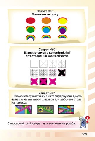 103
Секрет № 7
Використовуючи тільки лінії та зафарбування, мож­
на намалювати власні шпалери для робочого стола.
Наприклад:
Секрет № 5
Малюємо веселку
Секрет № 6
Використовуємо допоміжні лінії
для створення нових об’єктів
Запропонуй свій секрет для малювання ромба.
 