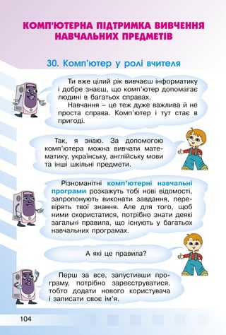104
КОМП’ЮТЕРНА ПІДТРИМКА ВИВЧЕННЯ
НАВЧАЛЬНИХ ПРЕДМЕТІВ
30. Комп’ютер у ролі вчителя
Ти вже цілий рік вивчаєш інформатику
і добре знаєш, що комп’ютер допомагає
людині в багатьох справах.
Навчання – це теж дуже важлива й не
проста справа. Комп’ютер і тут стає в
пригоді.
Так, я знаю. За допомогою
комп’ютера можна вивчати мате­
матику, українську, англійську мови
та інші шкільні предмети.
Різноманітні комп’ютерні навчальні
програми розкажуть тобі нові відомості,
запропонують виконати завдання, пере­
вірять твої знання. Але для того, щоб
ними скористатися, потрібно знати деякі
загальні правила, що існують у багатьох
навчальних програмах.
А які це правила?
Перш за все, запустивши про­
граму, потрібно зареєструватися,
тобто додати нового користувача
і записати своє ім’я.
 