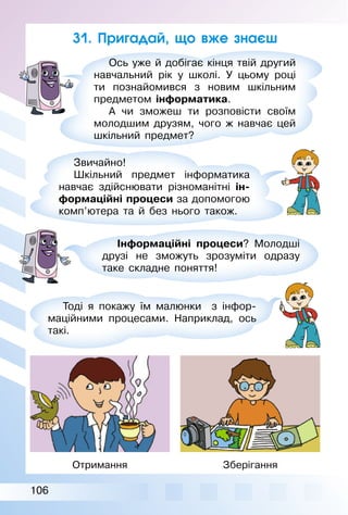 106
31. Пригадай, що вже знаєш
Ось уже й добігає кінця твій другий
навчальний рік у школі. У цьому році
ти познайомився з новим шкільним
предметом інформатика.
А чи зможеш ти розповісти своїм
молодшим друзям, чого ж навчає цей
шкільний предмет?
Звичайно!
Шкільний предмет інформатика
навчає здійснювати різноманітні ін-
формаційні процеси за допомогою
комп’ютера та й без нього також.
Інформаційні процеси? Молодші
друзі не зможуть зрозуміти одразу
таке складне поняття!
Тоді я покажу їм малюнки з інфор­
маційними процесами. Наприклад, ось
такі.
Отримання Зберігання
 