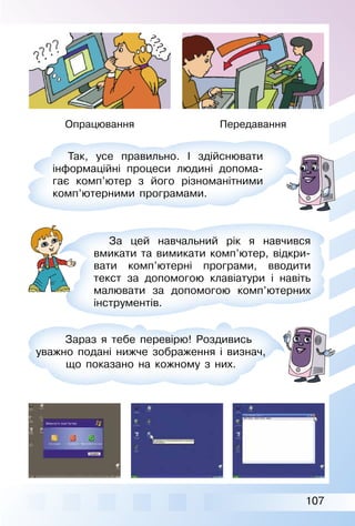 107
Опрацювання Передавання
Так, усе правильно. І здійснювати
інформаційні процеси людині допома­
гає комп’ютер з його різноманітними
комп’ютерними програмами.
За цей навчальний рік я навчився
вмикати та вимикати комп’ютер, відкри­
вати комп’ютерні програми, вводити
текст за допомогою клавіатури і навіть
малювати за допомогою комп’ютерних
інструментів.
Зараз я тебе перевірю! Роздивись
уважно подані нижче зображення і визнач,
що показано на кожному з них.
 