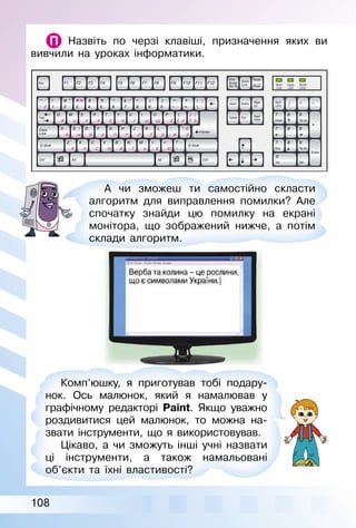 108
Назвіть по черзі клавіші, призначення яких ви
вивчили на уроках інформатики.
А чи зможеш ти самостійно скласти
алгоритм для виправлення помилки? Але
спочатку знайди цю помилку на екрані
монітора, що зображений нижче, а потім
склади алгоритм.
Комп’юшку, я приготував тобі подару­
нок. Ось малюнок, який я намалював у
графічному редакторі Paint. Якщо уважно
роздивитися цей малюнок, то можна на­
звати інструменти, що я використовував.
Цікаво, а чи зможуть інші учні назвати
ці інструменти, а також намальовані
об’єкти та їхні властивості?
 