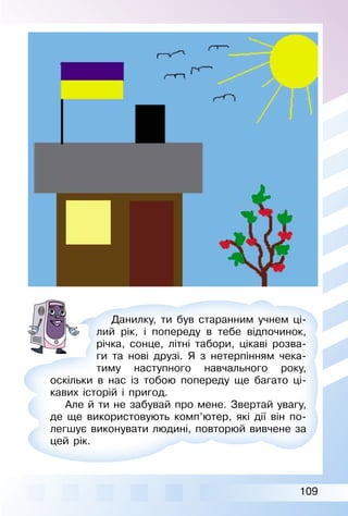 109
Данилку, ти був старанним учнем ці­
лий рік, і попереду в тебе відпочинок,
річка, сонце, літні табори, цікаві розва­
ги та нові друзі. Я з нетерпінням чека­
тиму наступного навчального року,
оскільки в нас із тобою попереду ще багато ці­
кавих історій і пригод.
Але й ти не забувай про мене. Звертай увагу,
де ще використовують комп’ютер, які дії він по­
легшує виконувати людині, повторюй вивчене за
цей рік.
 