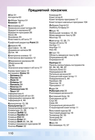 110
Предметний покажчик
Абак 51
Алгоритм 63
Беббідж Чарльз 51
Блокнот 19
Виконавець 67
Вимкнення комп’ютера 24
Відкриття малюнка 87
Відкриття програми 26
Вікно 26
Вказівник 23
Властивість об’єкта 77
Графічний редактор Paint 20
Джерело 48
Диктофон 12, 56
Додавання написів 99
Дотик 44
Електронна книжка 12
Електронна фоторамка 12
Збереження малюнка 84
Зберігання 48
Зір 45
Значення властивості об’єкта 77
Ігрова приставка 13
Інструмент Еліпс 98
– Заливка 89
– Ластик 95
– Лінія 96
– Олівець 92
– Пензель 94
– Піпетка 89
– Прямокутник 96
– Текст 99
Інформатика 4
Інформаційний об’єкт 81
Інформаційні процеси 49
Інформація 4, 44
Калькулятор 13, 56
Калькулятор 21
Кишеньковий комп’ютер 11
Клавіатура 15, 28
Клавіша Забій 32
Клавіша Пробіл 33
Клавіша Ctrl 30
Клавіша Enter 41
Клавіша Shift 30, 34, 36
Клавіші керування курсором 32
Кнопка Power 22
Команда 61
Комп’ютер 6
Комп’ютерна програма 17
Комп’ютерні навчальні програми 104
Лебедєв Сергій 51
Лейбніц Готфрід 51
Миша 16
Мобільний телефон 12, 55
Мова введення тексту 29
Монітор 15
Навігатор 12, 56, 71
Назва об’єкта 74
Нетбук 11
Ноутбук 11
Нюх 45
Об’єкт 73
Область введення тексту 99
Опрацювання 48
Отримання 47
Палітра 83
Панель налаштувань інструментів
92, 94, 95, 96, 97
Паскаль Блез 51
Передавання 48
Питальне речення 61
Планшетний комп’ютер 11
Повідомлення 5, 44
Приймач 48
Принтер 16
Програміст 17
Радіо 54
Робочий стіл 22
Розповідне речення 61
Системний блок 16
Скасування дії 91
Слух 45
Смак 44
Спонукальне речення 61
Стаціонарний комп’ютер 11
Текстовий курсор 32
Текстовий редактор 19
Телевізор 54, 55
Телеграф 54
Телефон 54
Факс 55
Фотокамера 13, 57
 