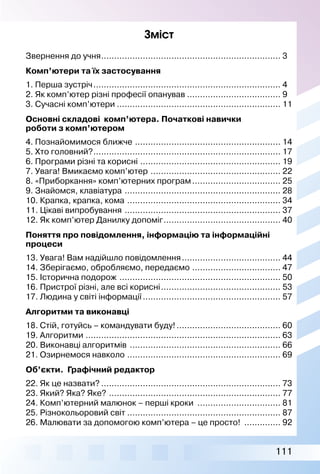 111
Зміст
Звернення до учня...................................................................... 3
Комп’ютери та їх застосування
1. Перша зустріч......................................................................... 4
2. Як комп’ютер різні професії опанував..................................... 9
3. Сучасні комп’ютери................................................................ 11
Основні складові комп’ютера. Початкові навички
роботи з комп’ютером
4. Познайомимося ближче ......................................................... 14
5. Хто головний?......................................................................... 17
6. Програми різні та корисні....................................................... 19
7. Увага! Вмикаємо комп’ютер ................................................... 22
8. «Приборкання» комп’ютерних програм................................... 25
9. Знайомся, клавіатура ............................................................. 28
10. Крапка, крапка, кома ............................................................ 34
11. Цікаві випробування ............................................................. 37
12. Як комп’ютер Данилку допоміг.............................................. 40
Поняття про повідомлення, інформацію та інформаційні
процеси
13. Увага! Вам надійшло повідомлення....................................... 44
14. Зберігаємо, обробляємо, передаємо................................... 47
15. Історична подорож ............................................................... 50
16. Пристрої різні, але всі корисні............................................... 53
17. Людина у світі інформації...................................................... 57
Алгоритми та виконавці
18. Стій, готуйсь – командувати буду!......................................... 60
19. Алгоритми............................................................................ 63
20. Виконавці алгоритмів ........................................................... 66
21. Озирнемося навколо............................................................ 69
Об’єкти. Графічний редактор
22. Як це назвати?...................................................................... 73
23. Який? Яка? Яке? ................................................................... 77
24. Комп’ютерний малюнок – перші кроки ................................. 81
25. Різнокольоровий світ............................................................ 87
26. Малювати за допомогою комп’ютера – це просто! ............... 92
 