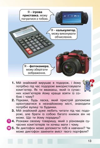 13
1.  Мій знайомий вирушає в подорож, і йому
потріб­но під час подорожі використовувати
комп’ютер. Як ти вважаєш, який із сучас­
них комп’ютерів йому краще взяти із со­
бою і чому?
2.  Підкажи, будь ласка, який пристрій допоможе
орієнтуватися в незнайомому місті, знаходити
потрібні вулиці та будинки.
3.  Мій знайомий дуже любить читати під час подо­
рожі, але брати із собою багато книжок він не
може. Що ти йому порадиш?
4.  Розкажи своєму товаришу, який з різновидів су­
часних комп’ютерів ти хочеш мати і чому.
5.  Як диктофон може допомогти тобі в навчанні? Чи
може диктофон замінити вміст твого портфеля?
Я – ігрова
приставка, можу
погратися з тобою.
Я – калькулятор,
можу виконувати
обчислення.
Я – фотокамера,
можу зберігати
зображення.
 