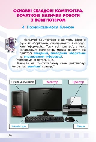 14
ОСНОВНІ СКЛАДОВІ КОМП’ЮТЕРА.
ПОЧАТКОВІ НАВИЧКИ РОБОТИ
З КОМП’ЮТЕРОМ
4. Познайомимося ближче
Клавіатура Миша
ПринтерМоніторСистемний блок
Нагадую! Комп’ютери виконують важливі
функції: зберігають, опрацьовують і переда­
ють інформацію. Тому всі пристрої, з яких
складається комп’ютер, можна поділити на
пристрої введення, виведення, зберігання
та опрацювання інформації.
Розглянемо їх детальніше.
Зазвичай на комп’ютерному столі розташову­
ються такі зовнішні пристрої:
 