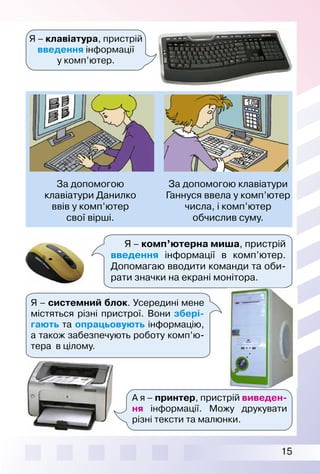 15
Я – клавіатура, пристрій
введення інформації
у комп’ютер.
За допомогою клавіатури
Ганнуся ввела у комп’ютер
числа, і комп’ютер
обчислив суму.
За допомогою
клавіатури Данилко
ввів у комп’ютер
свої вірші.
Я – системний блок. Усередині мене
містяться різні пристрої. Вони збері-
гають та опрацьовують інформацію,
а також забезпечують роботу комп’ю­
тера в цілому.
Я – комп’ютерна миша, пристрій
введення інформації в комп’ютер.
Допомагаю вводити команди та оби­
рати значки на екрані монітора.
А я – принтер, пристрій виведен-
ня інформації. Можу друкувати
різні тексти та малюнки.
 