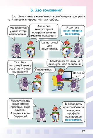 17
Зустрілися якось комп’ютер і комп’ютерна програма
та й почали сперечатися між собою.
Мої пристрої
у комп’ютері
найголовніші.
5. Хто головний?
Комп’юшку, ти чому не
виконуєш моє завдання?
Але ж без
комп’ютерної
програми вони не
зможуть працювати.
А що таке
комп’ютерна
програма?
Я зрозумів, що
комп’ютерні
програми дуже
важливі.
А звідки ж вони
беруться?
Їх складають
для комп’ютера
люди, чия
професія
називається
програміст.
Подивимось…
Та я і без
інструкцій зможу
розв’язати будь-
яку задачу!!!
Не знаю
як!!!
Це інструкції
для
комп’ютера.
 