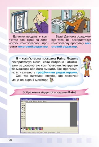 20
Я – комп’ютерна програма Paint. Людина
використовує мене, коли потрібно намалю­
вати за допомогою комп’ютерних інструмен­
тів малюнок або його змінити. Такі програми,
як я, називають графічними редакторами.
Ось так виглядає значок, що позначає
мене на екрані монітора .
Вірші Данилка роздруко­
вує тато. Він використовує
комп’ютерну програму тек-
стовий редактор.
Данилко вводить у ком­
п’ютер свої вірші за допо­
могою комп’ютерної про­
грами текстовий редактор.
Зображення відкритої програми Paint
 