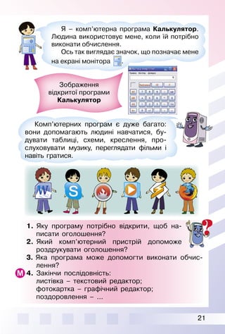 21
1. Яку програму потрібно відкрити, щоб на­
писати оголошення?
2. Який комп’ютерний пристрій допоможе
роздрукувати оголошення?
3. Яка програма може допомогти виконати обчис­
лення?
4. Закінчи послідовність:
листівка – текстовий редактор;
фотокартка – графічний редактор;
поздоровлення – ...
Я – комп’ютерна програма Калькулятор.
Людина використовує мене, коли їй потрібно
виконати обчислення.
Ось так виглядає значок, що позначає мене
на екрані монітора .
Комп’ютерних програм є дуже багато:
вони допомагають людині навчатися, бу­
дувати таблиці, схеми, креслення, про­
слуховувати музику, переглядати фільми і
навіть гратися.
Зображення
відкритої програми
Калькулятор
 