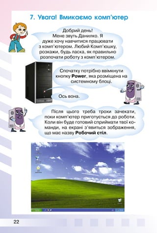 22
7. Увага! Вмикаємо комп’ютер
Добрий день!
Мене звуть Данилко. Я
дуже хочу навчитися працювати
з комп’ютером. Любий Комп’юшку,
розкажи, будь ласка, як правильно
розпочати роботу з комп’ютером.
Ось вона.
Після цього треба трохи зачекати,
поки комп’ютер приготується до роботи.
Коли він буде готовий сприймати твої ко­
манди, на екрані з’явиться зображення,
що має назву Робочий стіл.
Спочатку потрібно ввімкнути
кнопку Pоwеr, яка розміщена на
системному блоці.
 