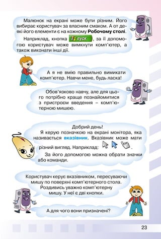 23
Малюнок на екрані може бути різним. Його
вибирає користувач за власним смаком. А от де­
які його елементи є на кожному Робочому столі.
Наприклад, кнопка , за її допомо­
гою користувач може вимкнути комп’ютер, а
також виконати інші дії.
Обов’язково навчу, але для цьо­
го потрібно краще познайомитися
з пристроєм введення – комп’ю­
терною мишею.
Користувач керує вказівником, пересуваючи
мишу по поверхні комп’ютерного стола.
Роздивись уважно комп’ютерну
мишу. У неї є дві кнопки.
А для чого вони призначені?
Добрий день!
Я керую позначкою на екрані монітора, яка
називається вказівник. Вказівник може мати
різний вигляд. Наприклад: .
За його допомогою можна обрати значки
або команди.
А я не вмію правильно вимикати
комп’ютер. Навчи мене, будь ласка!
 