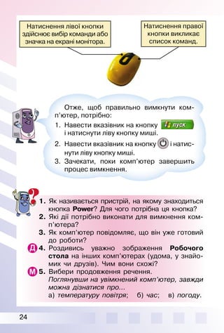 24
1. Як називається пристрій, на якому знаходиться
кнопка Pоwеr? Для чого потрібна ця кнопка?
2. Які дії потрібно виконати для вимкнення ком­
п’ютера?
3. Як комп’ютер повідомляє, що він уже готовий
до роботи?
4. Роздивись уважно зображення Робочого
стола на інших комп’ютерах (удома, у знайо­
мих чи друзів). Чим вони схожі?
5. Вибери продовження речення.
Поглянувши на увімкнений комп’ютер, завжди
можна дізнатися про...
а) температуру повітря; б) час; в) погоду.
Отже, щоб правильно вимкнути ком­
п’ютер, потрібно:
1. Навести вказівник на кнопку
і натиснути ліву кнопку миші.
2. Навести вказівник на кнопку і натис­
нути ліву кнопку миші.
3. Зачекати, поки комп’ютер завершить
процес вимкнення.
Натиснення правої
кнопки викликає
список команд.
Натиснення лівої кнопки
здійснює вибір команди або
значка на екрані монітора.
 