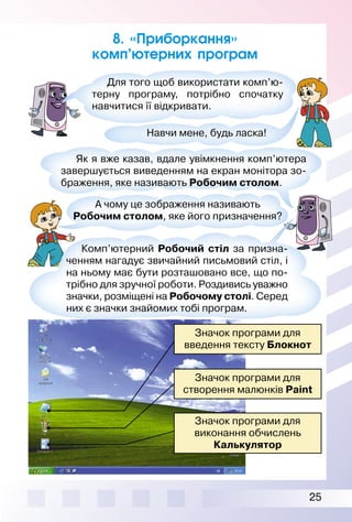 25
Значок програми для
введення тексту Блокнот
Значок програми для
створення малюнків Paint
Значок програми для
виконання обчислень
Калькулятор
8. «Приборкання»
комп’ютерних програм
А чому це зображення називають
Робочим столом, яке його призначення?
Як я вже казав, вдале увімкнення комп’ютера
завершується виведенням на екран монітора зо­
браження, яке називають Робочим столом.
Комп’ютерний Робочий стіл за призна­
ченням нагадує звичайний письмовий стіл, і
на ньому має бути розташовано все, що по­
трібно для зручної роботи. Роздивись уважно
значки, розміщені на Робочому столі. Серед
них є значки знайомих тобі програм.
Для того щоб використати комп’ю­
терну програму, потрібно спочатку
навчитися її відкривати.
Навчи мене, будь ласка!
 