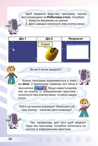 26
Дія 1 Дія 2 Результат
2 рази
Як же її потім закрити?
Кожна програма відкривається у своє­
му вікні. У верхньому правому куті вікна є
три кнопки: . Якщо навести вказів­
ник на кнопку із зображенням хрестика і
натиснути ліву кнопку миші, то вікно закри­
ється.
Тобто це кнопка­команда? Натиснути на
таку кнопку – означає дати команду?
Так, наприклад, для того щоб закрити
будь­яку програму, потрібно натиснути на
кнопку із зображенням хрестика.
Щоб відкрити будь­яку програму, значок
якої розміщено на Робочому столі, потрібно:
1. Навести вказівник на значок.
2. Двічі швидко натиснути ліву кнопку миші.
 