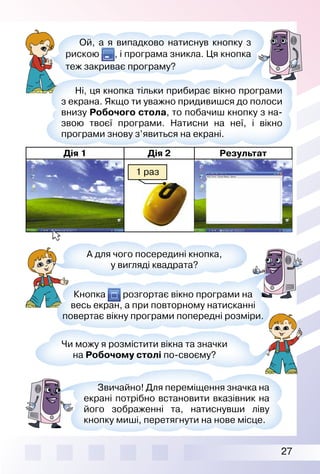 27
А для чого посередині кнопка,
у вигляді квадрата?
Звичайно! Для переміщення значка на
екрані потрібно встановити вказівник на
його зображенні та, натиснувши ліву
кнопку миші, перетягнути на нове місце.
Ой, а я випадково натиснув кнопку з
рискою , і програма зникла. Ця кнопка
теж закриває програму?
Ні, ця кнопка тільки прибирає вікно програми
з екрана. Якщо ти уважно придивишся до полоси
внизу Робочого стола, то побачиш кнопку з на­
звою твоєї програми. Натисни на неї, і вікно
програми знову з’явиться на екрані.
Кнопка розгортає вікно програми на
весь екран, а при повторному натисканні
повертає вікну програми попередні розміри.
Чи можу я розмістити вікна та значки
на Робочому столі по­своєму?
Дія 1 Дія 2 Результат
1 раз
 