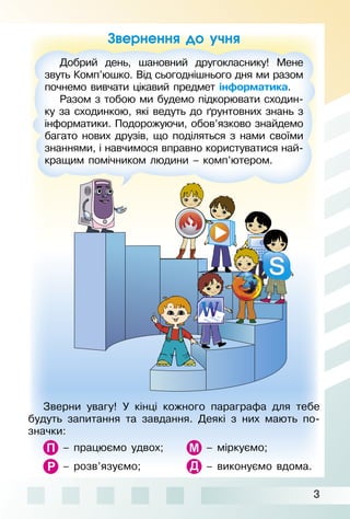 3
Звернення до учня
Зверни увагу! У кінці кожного параграфа для тебе
будуть запитання та завдання. Деякі з них мають по­
значки:
– працюємо удвох; – міркуємо;
– розв’язуємо; – виконуємо вдома.
Добрий день, шановний другокласнику! Мене
звуть Комп’юшко. Від сьогоднішнього дня ми разом
почнемо вивчати цікавий предмет інформатика.
Разом з тобою ми будемо підкорювати сходин­
ку за сходинкою, які ведуть до ґрунтовних знань з
інформатики. Подорожуючи, обов’язково знайдемо
багато нових друзів, що поділяться з нами своїми
знаннями, і навчимося вправно користуватися най­
кращим помічником людини – комп’ютером.
 