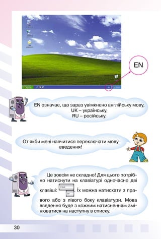 30
EN
EN означає, що зараз увімкнено англійську мову,
UK – українську,
RU – російську.
От якби мені навчитися переключати мову
введення!
Це зовсім не складно! Для цього потріб­
но натиснути на клавіатурі одночасно дві
клавіші: . Їх можна натискати з пра­
вого або з лівого боку клавіатури. Мова
введення буде з кожним натисненням змі­
нюватися на наступну в списку.
 