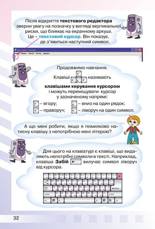 32
Після відкриття текстового редактора
зверни увагу на позначку у вигляді вертикальної
риски, що блимає на екранному аркуші.
Це – текстовий курсор. Він показує,
де з’явиться наступний символ.
Для цього на клавіатурі є клавіші, що вида­
ляють непотрібні символи в тексті. Наприклад,
клавіша Забій вилучає символ ліворуч
від курсора.
Продовжимо навчання.
Клавіші називають
клавішами керування курсором
і можуть переміщувати курсор
у зазначеному напрямі:
– вгору; – вниз на один рядок;
– праворуч; – ліворуч на один символ.
А що мені робити, якщо я помилково на­
тисну клавішу з непотрібною мені літерою?
 