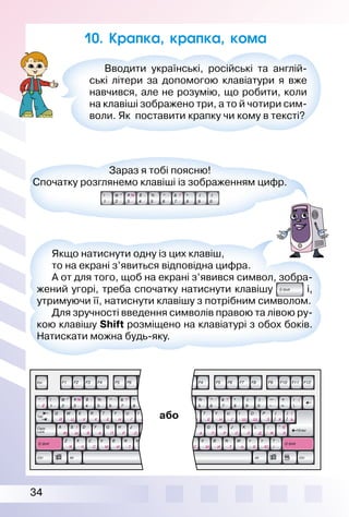 34
Вводити українські, російські та англій­
ські літери за допомогою клавіатури я вже
навчився, але не розумію, що робити, коли
на клавіші зображено три, а то й чотири сим­
воли. Як поставити крапку чи кому в тексті?
10. Крапка, крапка, кома
Зараз я тобі поясню!
Спочатку розглянемо клавіші із зображенням цифр.
Якщо натиснути одну із цих клавіш,
то на екрані з’явиться відповідна цифра.
А от для того, щоб на екрані з’явився символ, зобра­
жений угорі, треба спочатку натиснути клавішу і,
утримуючи її, натиснути клавішу з потрібним символом.
Для зручності введення символів правою та лівою ру­
кою клавішу Shift розміщено на клавіатурі з обох боків.
Натискати можна будь­яку.
або
 