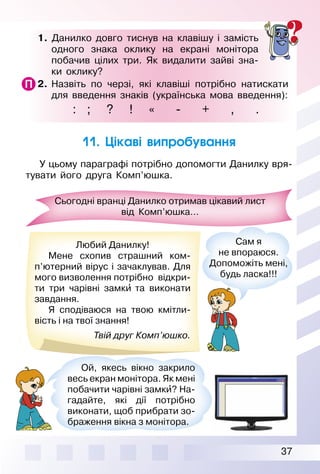 37
1. Данилко довго тиснув на клавішу і замість
одного знака оклику на екрані монітора
побачив цілих три. Як видалити зайві зна­
ки оклику?
2. Назвіть по черзі, які клавіші потрібно натискати
для введення знаків (українська мова введення):
: ; ? ! « ­ + , .
11. Цікаві випробування
У цьому параграфі потрібно допомогти Данилку вря­
тувати його друга Комп’юшка.
Сьогодні вранці Данилко отримав цікавий лист
від Комп’юшка…
Любий Данилку!
Мене схопив страшний ком­
п’ютерний вірус і зачаклував. Для
мого визволення потрібно відкри­
ти три чарівні замки′ та виконати
завдання.
Я сподіваюся на твою кмітли­
вість і на твої знання!
Твій друг Комп’юшко.
Сам я
не впораюся.
Допоможіть мені,
будь ласка!!!
Ой, якесь вікно закрило
весь екран монітора. Як мені
побачити чарівні замки′? На­
гадайте, які дії потрібно
виконати, щоб прибрати зо­
браження вікна з монітора.
 