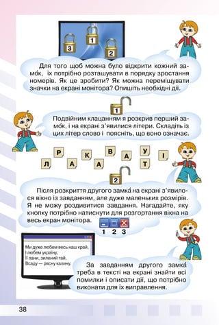 38
Ми дуже любем весь наш край,
І любем україну,
Її лани, зилений гай,
Всаду — рясну калину.
Для того щоб можна було відкрити кожний за­
мо′к, їх потрібно розташувати в порядку зростання
номерів. Як це зробити? Як можна переміщувати
значки на екрані монітора? Опишіть необхідні дії.
Подвійним клацанням я розкрив перший за­
мо′к, і на екрані з’явилися літери. Складіть із
цих літер слово і поясніть, що воно означає.
За завданням другого замка′
треба в тексті на екрані знайти всі
помилки і описати дії, що потрібно
виконати для їх виправлення.
Після розкриття другого замка′ на екрані з’явило­
ся вікно із завданням, але дуже маленьких розмірів.
Я не можу роздивитися завдання. Нагадайте, яку
кнопку потрібно натиснути для розгортання вікна на
весь екран монітора.
Р К
Л
В
А
А
А Т
І
У
1 2 3
 