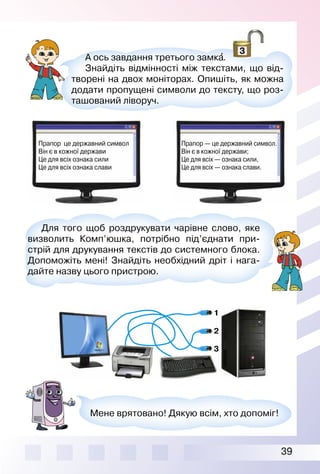 39
Прапор це державний символ
Він є в кожної держави
Це для всіх ознака сили
Це для всіх ознака слави
Прапор — це державний символ.
Він є в кожної держави;
Це для всіх — ознака сили,
Це для всіх — ознака слави.
А ось завдання третього замка′.
Знайдіть відмінності між текстами, що від­
творені на двох моніторах. Опишіть, як можна
додати пропущені символи до тексту, що роз­
ташований ліворуч.
Для того щоб роздрукувати чарівне слово, яке
визволить Комп’юшка, потрібно під’єднати при­
стрій для друкування текстів до системного блока.
Допоможіть мені! Знайдіть необхідний дріт і нага­
дайте назву цього пристрою.
Мене врятовано! Дякую всім, хто допоміг!
1
2
3
1
2
3
 