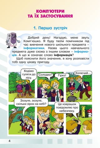 4
КОМП’ЮТЕРИ
ТА ЇХ ЗАСТОСУВАННЯ
1. Перша зустріч
Зозуле, зозуле,
скільки зірок на небі?
Добрий день! Нагадую, мене звуть
Комп’юшко. Я буду твоїм помічником під
час вивчення нового шкільного предмета –
інформатики. Назва цього навчального
предмета дуже схожа з іншим словом – інформа-
ція. А що ж означає слово інформація?
Щоб пояснити його значення, я хочу розповісти
тобі одну цікаву пригоду.
Гірко!Солодко?
Колючий...
Ходімо
гуляти до
лісу.
Це ховрашок
повідомляє про
небезпеку.
 