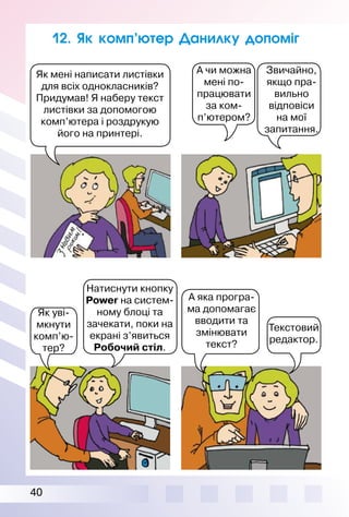 40
12. Як комп’ютер Данилку допоміг
А чи можна
мені по-
працювати
за ком-
п’ютером?
Звичайно,
якщо пра­
вильно
відповіси
на мої
запитання.
Натиснути кнопку
Power на си­стем­
ному блоці та
зачекати, поки на
екрані з’яви­ть­ся
Робочий стіл.
Як уві­
мкнути
комп’ю­
тер?
Текстовий
редактор.
А яка програ­
ма допомагає
вводити та
змінювати
текст?
Як мені написати листівки
для всіх однокласників?
Придумав! Я наберу текст
листівки за допомогою
комп’ютера і роздрукую
його на принтері.
 