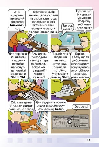 41
Ой, а ми ще не
вчили, як відкри­
вати новий рядок.
Для відкриття нового
рядка використову­
ють клавішу Enter.
Ось вона!
А як
відкрити
текстовий
редактор
Блокнот?
Правильно!
Ну, а як ти
увім­кнеш
потрібну
тобі мову
введення?
Для переклю­
чення мови
введення
потрібно
натиснути
дві клавіші
одночасно
Shift і Ctrl.
А чи вмієш
ти вводити
велику літеру
та символи,
зображені
у верхній
частині
клавіші?
Так, під час
введення
великих
літер і цих
символів
потрібно
утримувати
клавішу Shift.
Гаразд,
я бачу, що ти
добре вчиш
інформатику,
тому я дозво­
ляю тобі пра-
цювати за
комп’ю­тером.
Так ось
же він!
Потрібно знайти
значок цієї програми
на екрані монітора,
навести на нього
вказівник і двічі
швидко клацнути
лівою кнопкою миші.
 