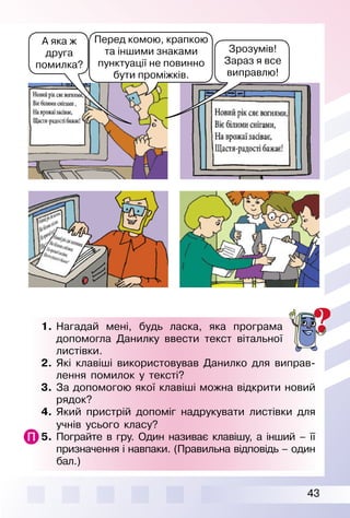 43
1.	Нагадай мені, будь ласка, яка програма
допомогла Данилку ввести текст вітальної
листівки.
2.	 Які клавіші використовував Данилко для виправ­
лення помилок у тексті?
3.	 За допомогою якої клавіші можна відкрити новий
рядок?
4.	 Який пристрій допоміг надрукувати листівки для
учнів усього класу?
5.	 Пограйте в гру. Один називає клавішу, а інший – її
призначення і навпаки. (Правильна відповідь – один
бал.)
А яка ж
друга
помилка?
Зрозумів!
Зараз я все
виправлю!
Перед комою, крапкою
та іншими знаками
пунктуації не повинно
бути проміжків.
 