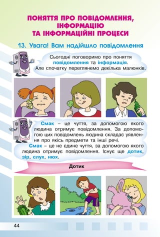 44
ПОНЯТТЯ ПРО ПОВІДОМЛЕННЯ,
ІНФОРМАЦІЮ
ТА ІНФОРМАЦІЙНІ ПРОЦЕСИ
13. Увага! Вам надійшло повідомлення
Сьогодні поговоримо про поняття
повідомлення та інформація.
Але спочатку переглянемо декілька малюнків.
Дотик
Смак – це чуття, за допомогою якого
людина отримує повідомлення. За допомо­
гою цих повідомлень людина складає уявлен­
ня про якісь предмети та інші речі.
Смак – це не єдине чуття, за допомогою якого
людина отримує повідомлення. Існує ще дотик,
зір, слух, нюх.
 
