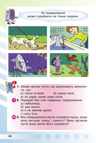 46
Та повідомлення
може сприймати не тільки людина.
1. Назви органи чуття, що допоможуть визначи­
ти, що:
а) светр м’який; б) сумка синя;
в) по радіо лунає нова пісня.
2. Передай без слів товаришу повідомлення:
а) небезпека;
б) уже ранок;
в) я не вивчив уроки;
г) хочу їсти.
3. Яке повідомлення могла отримати кішка, якщо
вона вигнула спину і шипить? Яким органом
чуття вона могла його отримати?
 