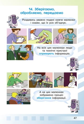 47
14. Зберігаємо,
обробляємо, передаємо
Роздивись уважно подані нижче малюнки
і скажи, що їх усіх об’єднує.
На всіх цих малюнках люди
та технічні пристрої
отримують інформацію.
А на цих малюнках
зображено процес
зберігання інформації.
 