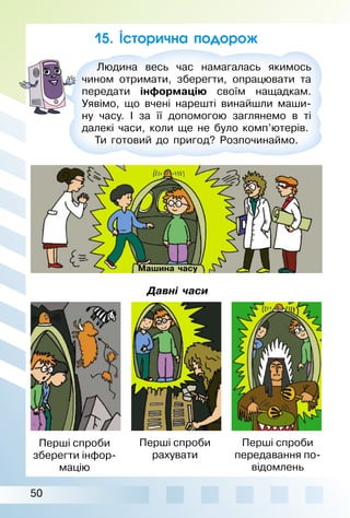 50
Людина весь час намагалась якимось
чином отримати, зберегти, опрацювати та
передати інформацію своїм нащадкам.
Уявімо, що вчені нарешті винайшли маши­
ну часу. I за її допомогою заглянемо в ті
далекі часи, коли ще не було комп’ютерів.
Ти готовий до пригод? Розпочинаймо.
15. Історична подорож
Перші спроби
зберегти інфор­
мацію
Перші спроби
рахувати
Перші спроби
передавання по­
відомлень
Давні часи
Машина часу
 