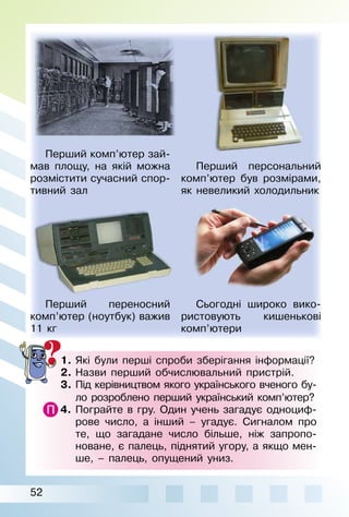 52
1.	Які були перші спроби зберігання інформації?
2.	Назви перший обчислювальний пристрій.
3.	Під керівництвом якого українського вченого бу-
ло розроблено перший український комп’ютер?
4.	 Пограйте в гру. Один учень загадує одноциф­
рове число, а інший – угадує. Сигналом про
те, що загадане число більше, ніж запропо­
новане, є палець, піднятий угору, а якщо мен­
ше, – палець, опущений униз.
Перший комп’ютер зай­
мав площу, на якій можна
розмістити сучасний спор­
тивний зал
Перший персональний
комп’ютер був розмірами,
як невеликий холодильник
Перший переносний
комп’ютер (ноутбук) важив
11 кг
Сьогодні широко вико­
ристовують кишенькові
ком­­п’ютери
 