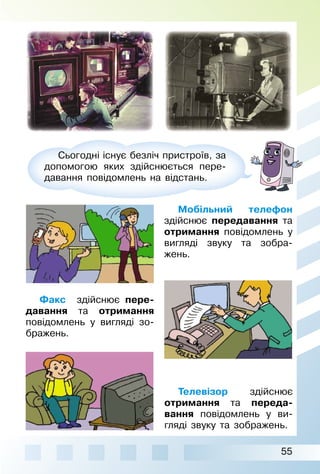 55
Сьогодні існує безліч пристроїв, за
допомогою яких здійснюється пере­
давання повідомлень на відстань.
Мобільний телефон
здійснює передавання та
отримання повідомлень у
вигляді звуку та зобра­
жень.
Факс здійснює пере-
давання та отримання
повідомлень у вигляді зо­
бражень.
Телевізор здійснює
отримання та переда-
вання повідомлень у ви­
гляді звуку та зображень.
 