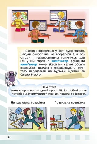 6
Сьогодні інформації у світі дуже багато.
Людині самостійно не впоратися з її об­
сягами, і найвправнішим помічником для
неї у цій справі є комп’ютер. Сучасний
комп’ютер може зберігати великі обсяги
інформації, швидко її опрацьовувати, мит­
тєво передавати на будь­які відстані та
багато іншого.
Пам’ятай!
Комп’ютер – це складний пристрій, і в роботі з ним
потрібно дотримуватися певних правил поведінки.
Неправильна поведінка Правильна поведінка
 