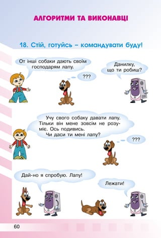 60
АЛГОРИТМИ ТА ВИКОНАВЦІ
18. Стій, готуйсь – командувати буду!
Дай­но я спробую. Лапу!
Учу свого собаку давати лапу.
Тільки він мене зовсім не розу­
міє. Ось подивись.
Чи даси ти мені лапу?
???
???
От інші собаки дають своїм
господарям лапу.
Данилку,
що ти робиш?
Лежати!
 