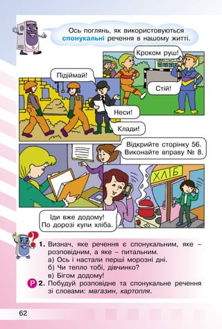 62
Ось поглянь, як використовуються
спонукальні речення в нашому житті.
1. Визнач, яке речення є спонукальним, яке –
розповідним, а яке – питальним.
а) Ось і настали перші морозні дні.
б) Чи тепло тобі, дівчинко?
в) Бігом додому!
2. Побудуй розповідне та спонукальне речення
зі словами: магазин, картопля.
Підіймай!
Відкрийте сторінку 56.
Виконайте вправу № 8.
Іди вже додому!
По дорозі купи хліба.
Кроком руш!
Стій!
Клади!
Неси!
 
